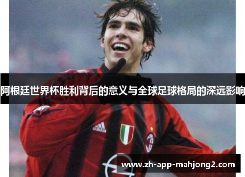 阿根廷世界杯胜利背后的意义与全球足球格局的深远影响