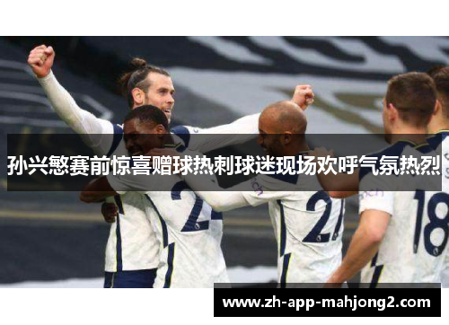 孙兴慜赛前惊喜赠球热刺球迷现场欢呼气氛热烈